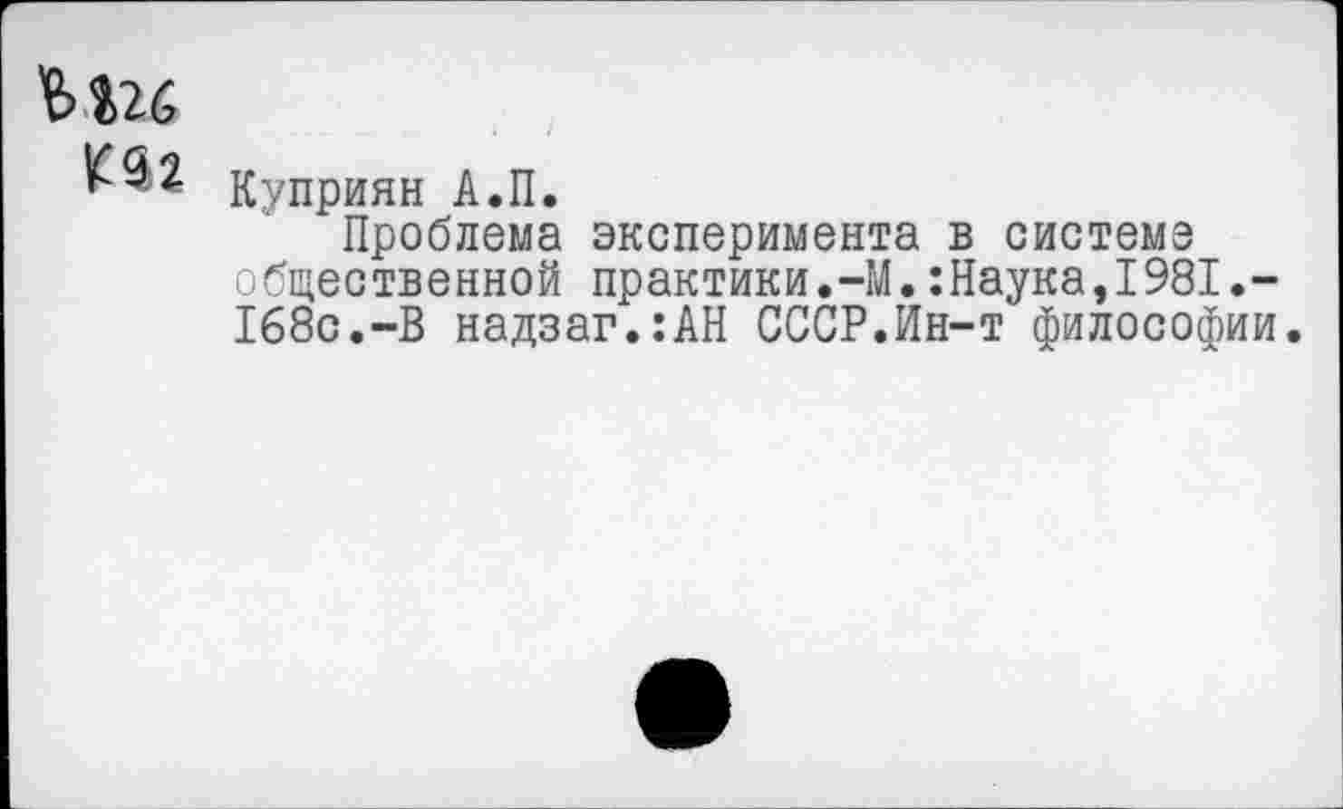 ﻿ьш
Куприян А.П.
Проблема эксперимента в системе общественной практики.-М.:Наука,1981•— 168с.-В надзаг.:АН СССР.Ин-т философии.